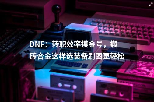 DNF：转职效率摸金号，搬砖合金这样选装备刷图更轻松-第1张-游戏信息-四季网