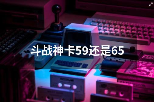 斗战神卡59还是65-第1张-游戏信息-四季网