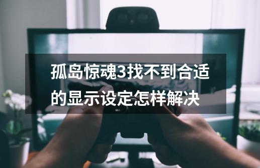 孤岛惊魂3找不到合适的显示设定怎样解决-第1张-游戏信息-四季网