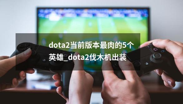 dota2当前版本最肉的5个英雄_dota2伐木机出装-第1张-游戏信息-四季网