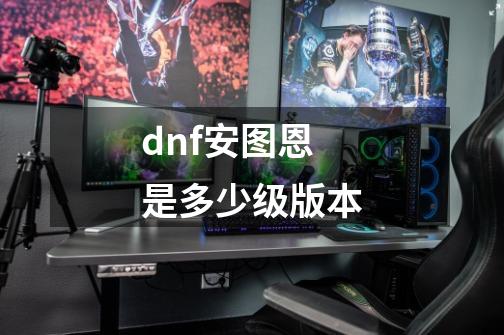 dnf安图恩是多少级版本-第1张-游戏信息-四季网