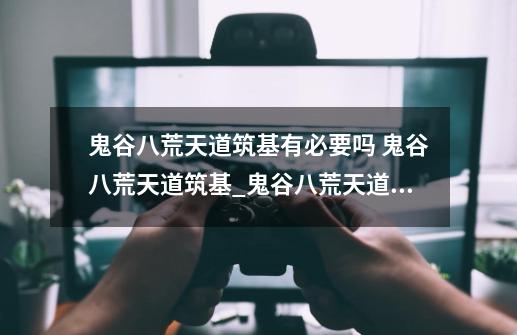 鬼谷八荒天道筑基有必要吗 鬼谷八荒天道筑基_鬼谷八荒天道筑基刀-第1张-游戏信息-四季网