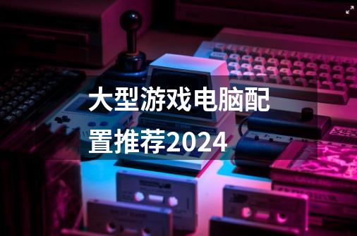 大型游戏电脑配置推荐2024-第1张-游戏信息-四季网