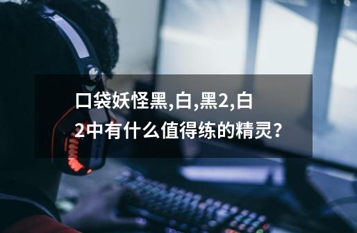 口袋妖怪黑,白,黑2,白2中有什么值得练的精灵？-第1张-游戏信息-四季网