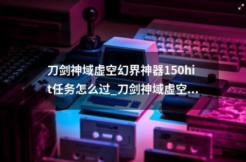 刀剑神域虚空幻界神器150hit任务怎么过_刀剑神域虚空幻界秘药-第1张-游戏信息-四季网