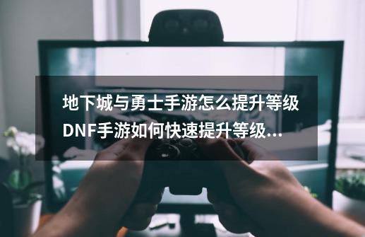 地下城与勇士手游怎么提升等级 DNF手游如何快速提升等级,地下城dnf手游60级武器短剑推荐-第1张-游戏信息-四季网