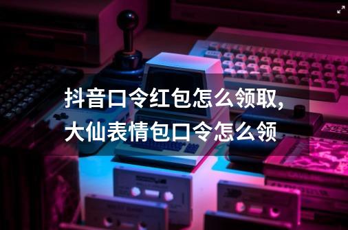 抖音口令红包怎么领取,大仙表情包口令怎么领-第1张-游戏信息-四季网