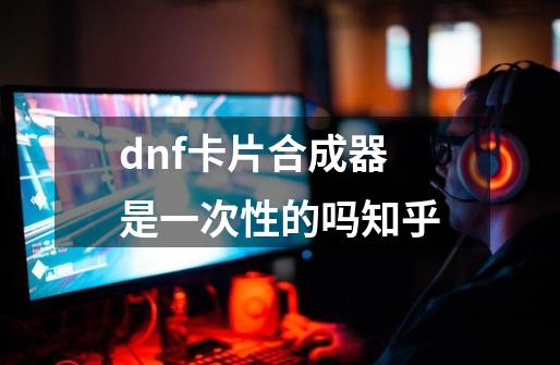 dnf卡片合成器是一次性的吗知乎-第1张-游戏信息-四季网