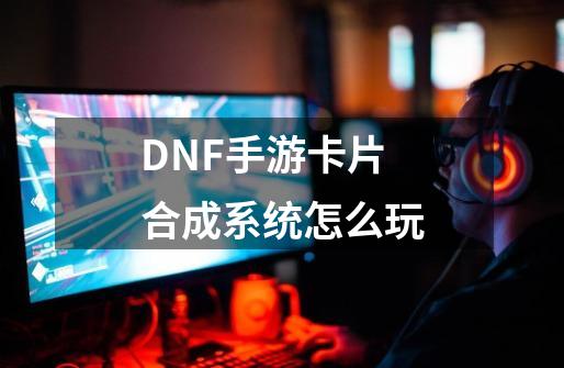 DNF手游卡片合成系统怎么玩-第1张-游戏信息-四季网