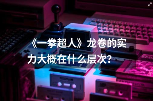 《一拳超人》龙卷的实力大概在什么层次？-第1张-游戏信息-四季网