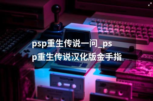 psp重生传说一问_psp重生传说汉化版金手指-第1张-游戏信息-四季网