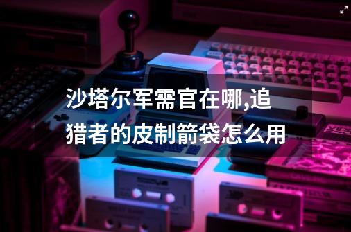 沙塔尔军需官在哪,追猎者的皮制箭袋怎么用-第1张-游戏信息-四季网