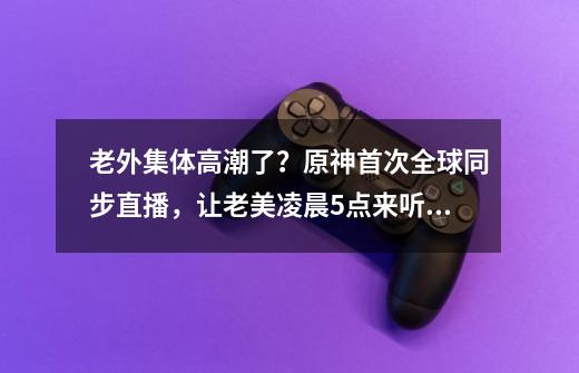 老外集体高潮了？原神首次全球同步直播，让老美凌晨5点来听中文-第1张-游戏信息-四季网