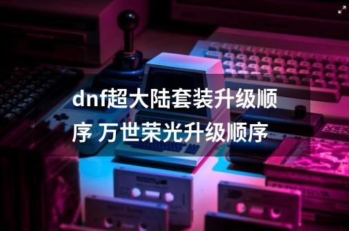 dnf超大陆套装升级顺序 万世荣光升级顺序-第1张-游戏信息-四季网