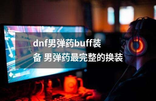 dnf男弹药buff装备 男弹药最完整的换装-第1张-游戏信息-四季网