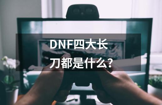 DNF四大长刀都是什么？-第1张-游戏信息-四季网