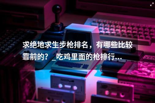 求绝地求生步枪排名，有哪些比较靠前的？_吃鸡里面的枪排行怎么看-第1张-游戏信息-四季网