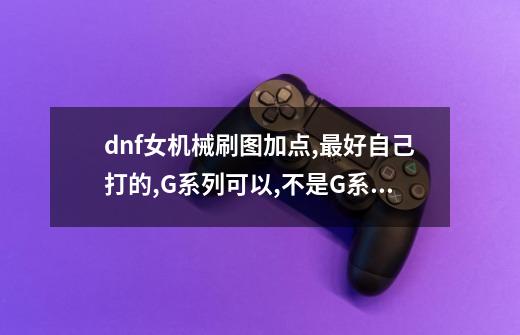 dnf女机械刷图加点,最好自己打的,G系列可以,不是G系也行,高分悬赏_百 ...-第1张-游戏信息-四季网