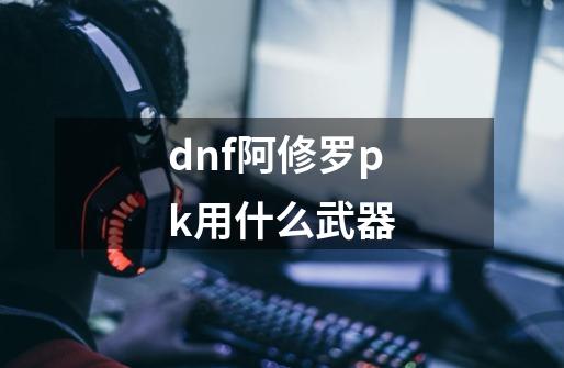 dnf阿修罗pk用什么武器-第1张-游戏信息-四季网