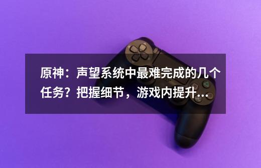 原神：声望系统中最难完成的几个任务？把握细节，游戏内提升更快-第1张-游戏信息-四季网