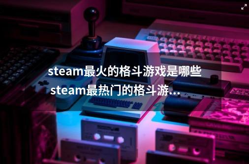 steam最火的格斗游戏是哪些 steam最热门的格斗游戏排行榜2024-第1张-游戏信息-四季网