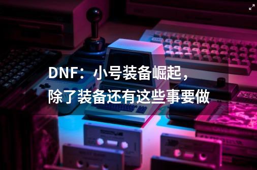 DNF：小号装备崛起，除了装备还有这些事要做-第1张-游戏信息-四季网