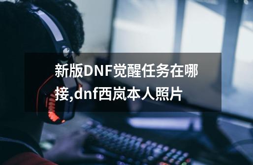 新版DNF觉醒任务在哪接,dnf西岚本人照片-第1张-游戏信息-四季网