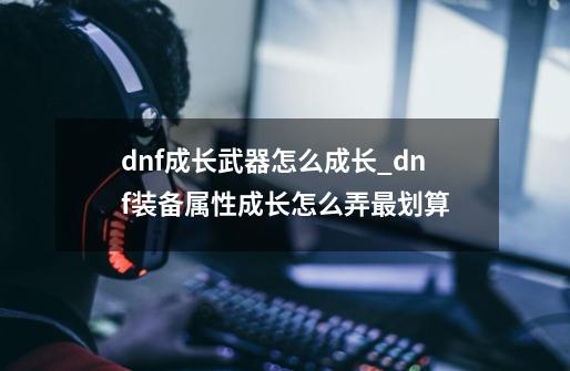 dnf成长武器怎么成长_dnf装备属性成长怎么弄最划算-第1张-游戏信息-四季网