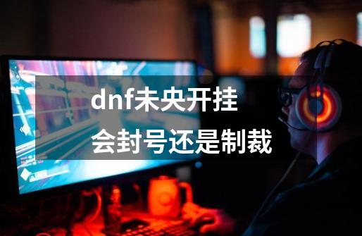 dnf未央开挂会封号还是制裁-第1张-游戏信息-四季网