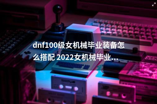 dnf100级女机械毕业装备怎么搭配 2022女机械毕业装备搭配推荐-第1张-游戏信息-四季网