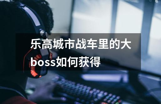 乐高城市战车里的大boss如何获得-第1张-游戏信息-四季网