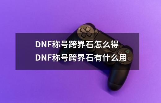 DNF称号跨界石怎么得 DNF称号跨界石有什么用-第1张-游戏信息-四季网