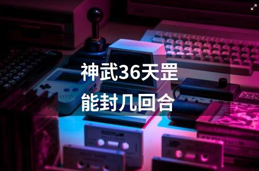 神武36天罡能封几回合-第1张-游戏信息-四季网