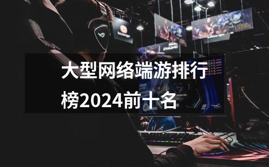 大型网络端游排行榜2024前十名-第1张-游戏信息-四季网