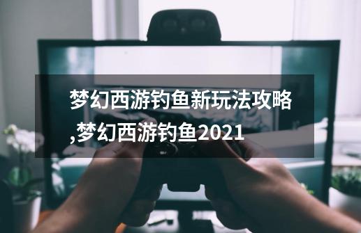 梦幻西游钓鱼新玩法攻略,梦幻西游钓鱼2021-第1张-游戏信息-四季网