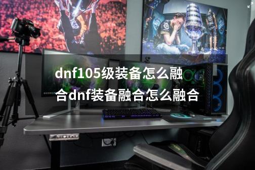 dnf105级装备怎么融合dnf装备融合怎么融合-第1张-游戏信息-四季网