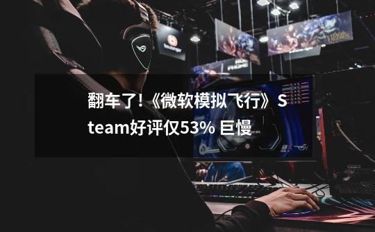 翻车了!《微软模拟飞行》Steam好评仅53% 巨慢-第1张-游戏信息-四季网