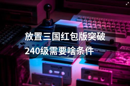 放置三国红包版突破240级需要啥条件-第1张-游戏信息-四季网