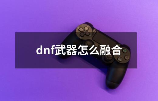 dnf武器怎么融合-第1张-游戏信息-四季网