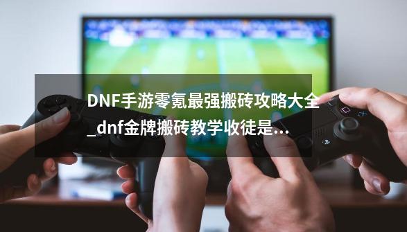 DNF手游零氪最强搬砖攻略大全_dnf金牌搬砖教学收徒是真的吗?-第1张-游戏信息-四季网