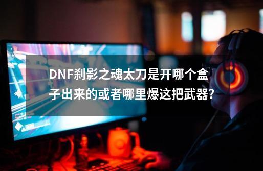 DNF刹影之魂太刀是开哪个盒子出来的或者哪里爆这把武器？-第1张-游戏信息-四季网