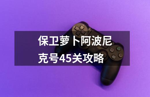 保卫萝卜阿波尼克号45关攻略-第1张-游戏信息-四季网