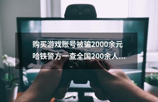 购买游戏账号被骗2000余元 哈铁警方一查全国200余人被骗-第1张-游戏信息-四季网