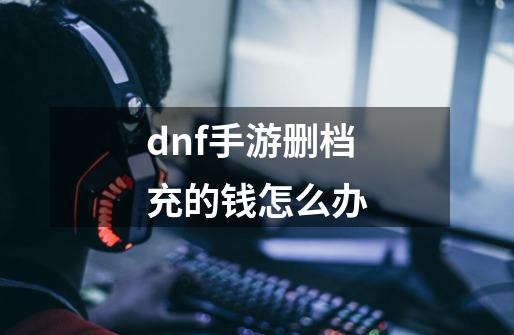 dnf手游删档充的钱怎么办-第1张-游戏信息-四季网