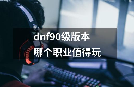 dnf90级版本哪个职业值得玩-第1张-游戏信息-四季网