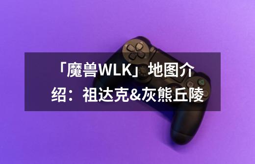 「魔兽WLK」地图介绍：祖达克&灰熊丘陵-第1张-游戏信息-四季网