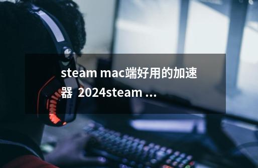 steam mac端好用的加速器 2024steam mac加速器推荐-第1张-游戏信息-四季网