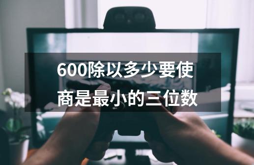 600除以多少要使商是最小的三位数-第1张-游戏信息-四季网