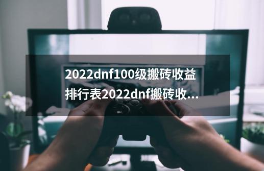 2022dnf100级搬砖收益排行表2022dnf搬砖收益最高是哪里dnf100搬砖收益排行表_dnf搬砖哪个图金币多-第1张-游戏信息-四季网