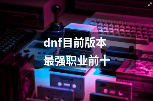 dnf目前版本最强职业前十-第1张-游戏信息-四季网